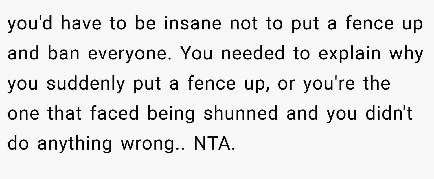 you'd have to be insane not to put a fence up and ban everyone. You needed to explain why you suddenly put a fence up, or you're the one that faced being shunned and you didn't do anything wrong.. NTA.
