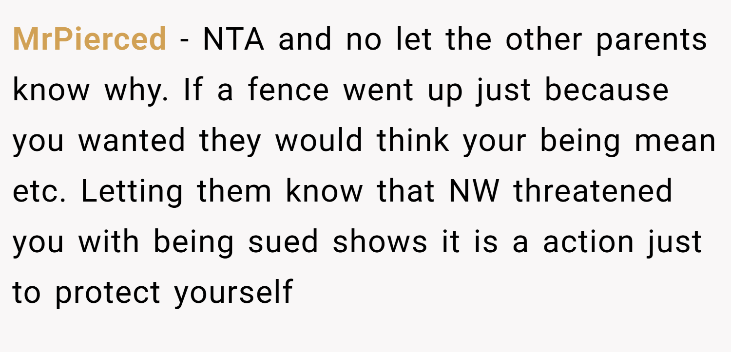 MrPierced − NTA and no let the other parents know why. If a fence went up just because you wanted they would think your being mean etc. Letting them know that NW threatened you with being sued shows it is a action just to protect yourself