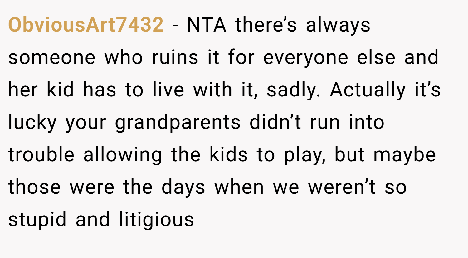 ObviousArt7432 − NTA there’s always someone who ruins it for everyone else and her kid has to live with it, sadly. Actually it’s lucky your grandparents didn’t run into trouble allowing the kids to play, but maybe those were the days when we weren’t so stupid and litigious