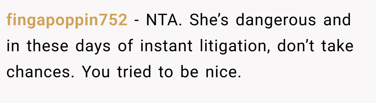fingapoppin752 − NTA. She’s dangerous and in these days of instant litigation, don’t take chances. You tried to be nice.