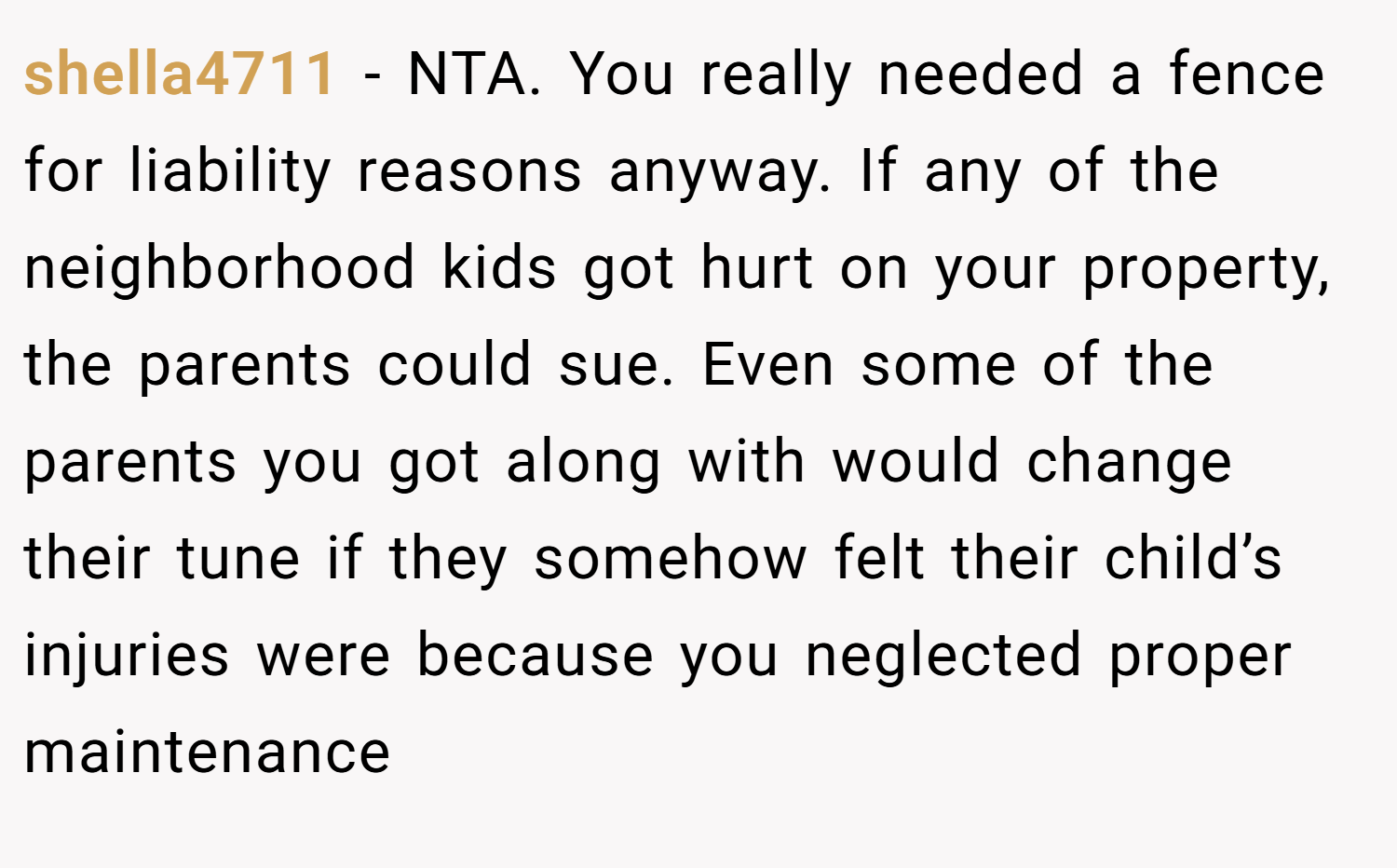 shella4711 − NTA. You really needed a fence for liability reasons anyway. If any of the neighborhood kids got hurt on your property, the parents could sue. Even some of the parents you got along with would change their tune if they somehow felt their child’s injuries were because you neglected proper maintenance