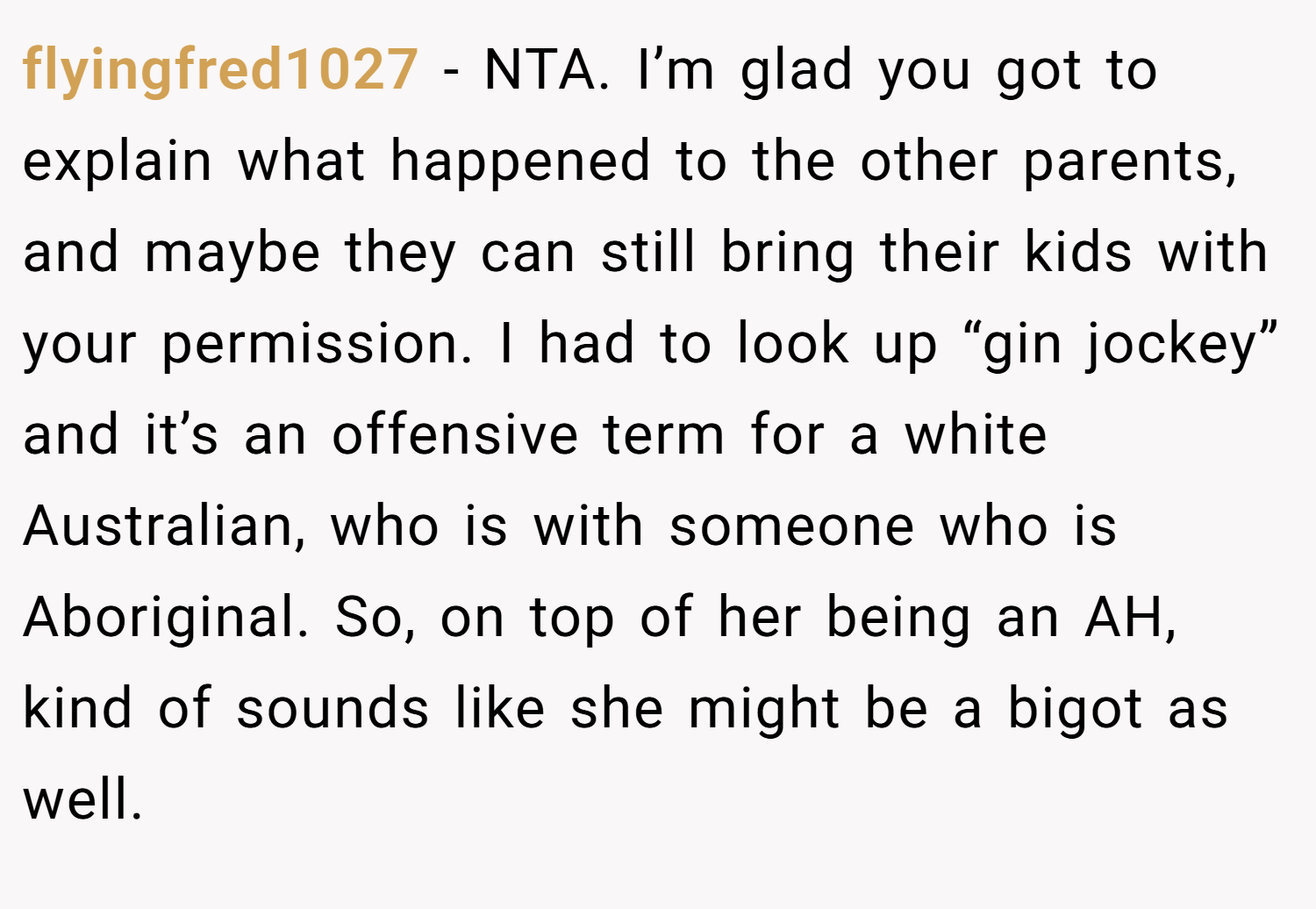 flyingfred1027 − NTA. I’m glad you got to explain what happened to the other parents, and maybe they can still bring their kids with your permission. I had to look up “gin jockey” and it’s an offensive term for a white Australian, who is with someone who is Aboriginal. So, on top of her being an AH, kind of sounds like she might be a bigot as well.