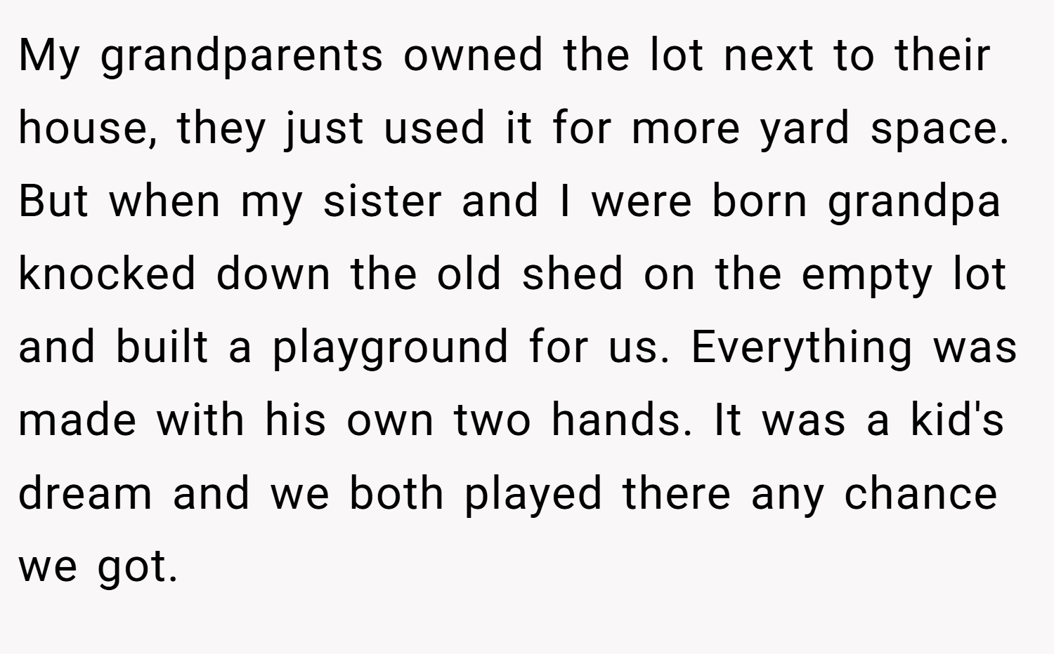 My grandparents owned the lot next to their house, they just used it for more yard space. But when my sister and I were born grandpa knocked down the old shed on the empty lot and built a playground for us. Everything was made with his own two hands. It was a kid's dream and we both played there any chance we got.