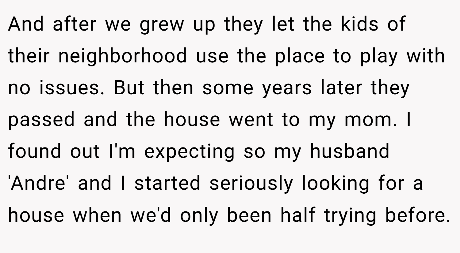 And after we grew up they let the kids of their neighborhood use the place to play with no issues. But then some years later they passed and the house went to my mom. I found out I'm expecting so my husband 'Andre' and I started seriously looking for a house when we'd only been half trying before.