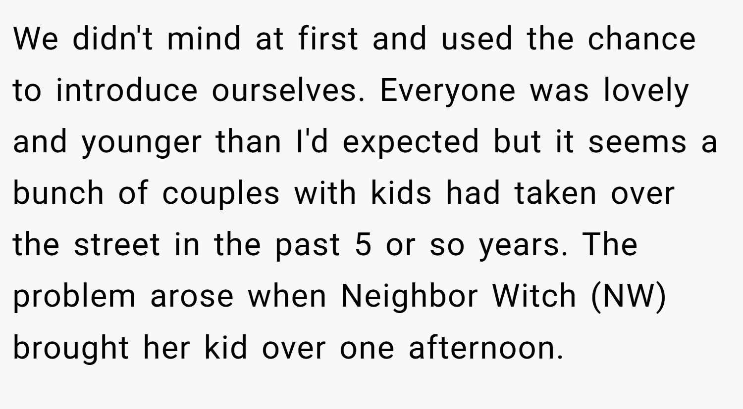 We didn't mind at first and used the chance to introduce ourselves. Everyone was lovely and younger than I'd expected but it seems a bunch of couples with kids had taken over the street in the past 5 or so years. The problem arose when Neighbor Witch (NW) brought her kid over one afternoon.