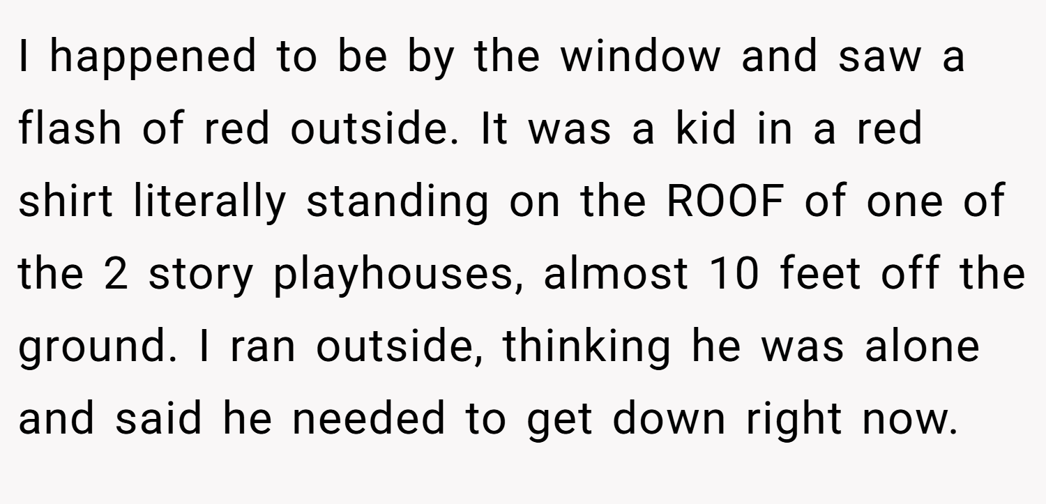 I happened to be by the window and saw a flash of red outside. It was a kid in a red shirt literally standing on the ROOF of one of the 2 story playhouses, almost 10 feet off the ground. I ran outside, thinking he was alone and said he needed to get down right now.