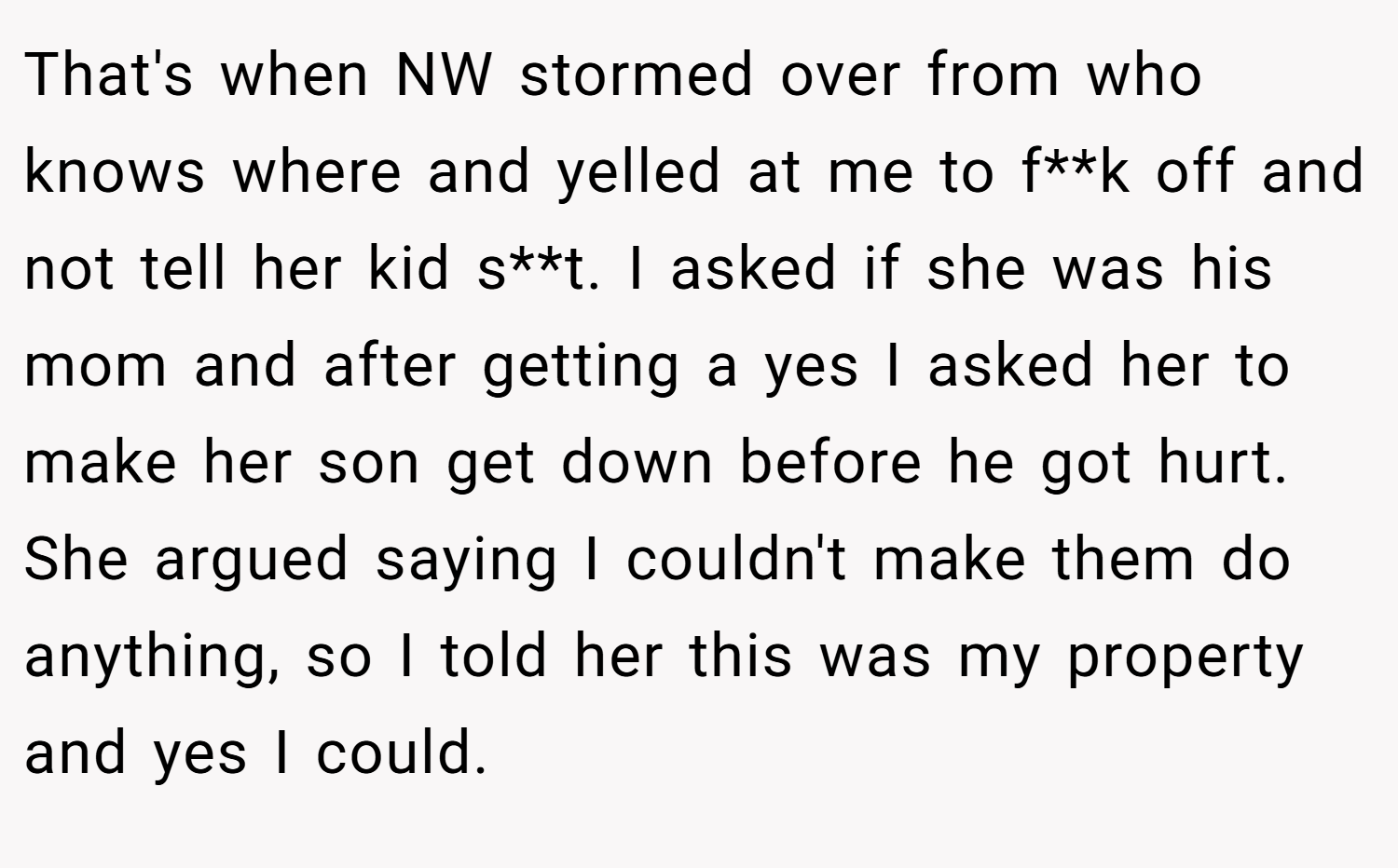 That's when NW stormed over from who knows where and yelled at me to f**k off and not tell her kid s**t. I asked if she was his mom and after getting a yes I asked her to make her son get down before he got hurt. She argued saying I couldn't make them do anything, so I told her this was my property and yes I could.
