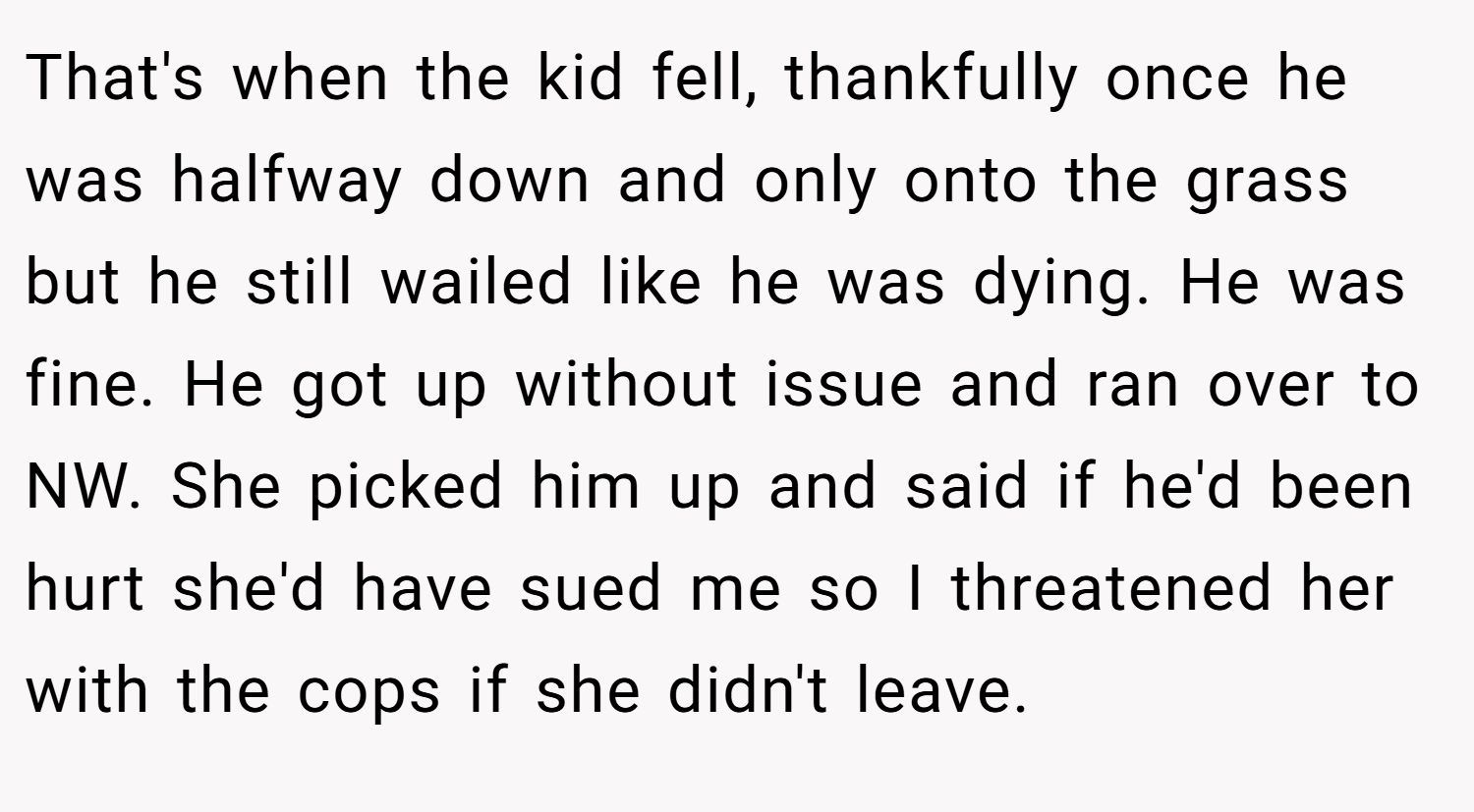 That's when the kid fell, thankfully once he was halfway down and only onto the grass but he still wailed like he was dying. He was fine. He got up without issue and ran over to NW. She picked him up and said if he'd been hurt she'd have sued me so I threatened her with the cops if she didn't leave.
