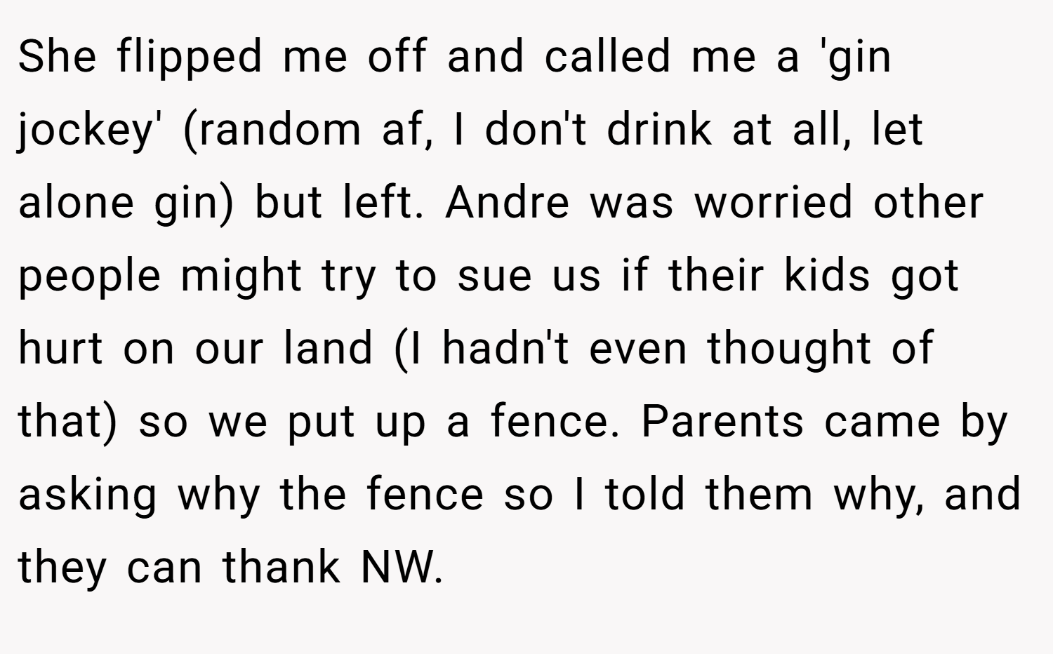 She flipped me off and called me a 'gin jockey' (random af, I don't drink at all, let alone gin) but left. Andre was worried other people might try to sue us if their kids got hurt on our land (I hadn't even thought of that) so we put up a fence. Parents came by asking why the fence so I told them why, and they can thank NW.