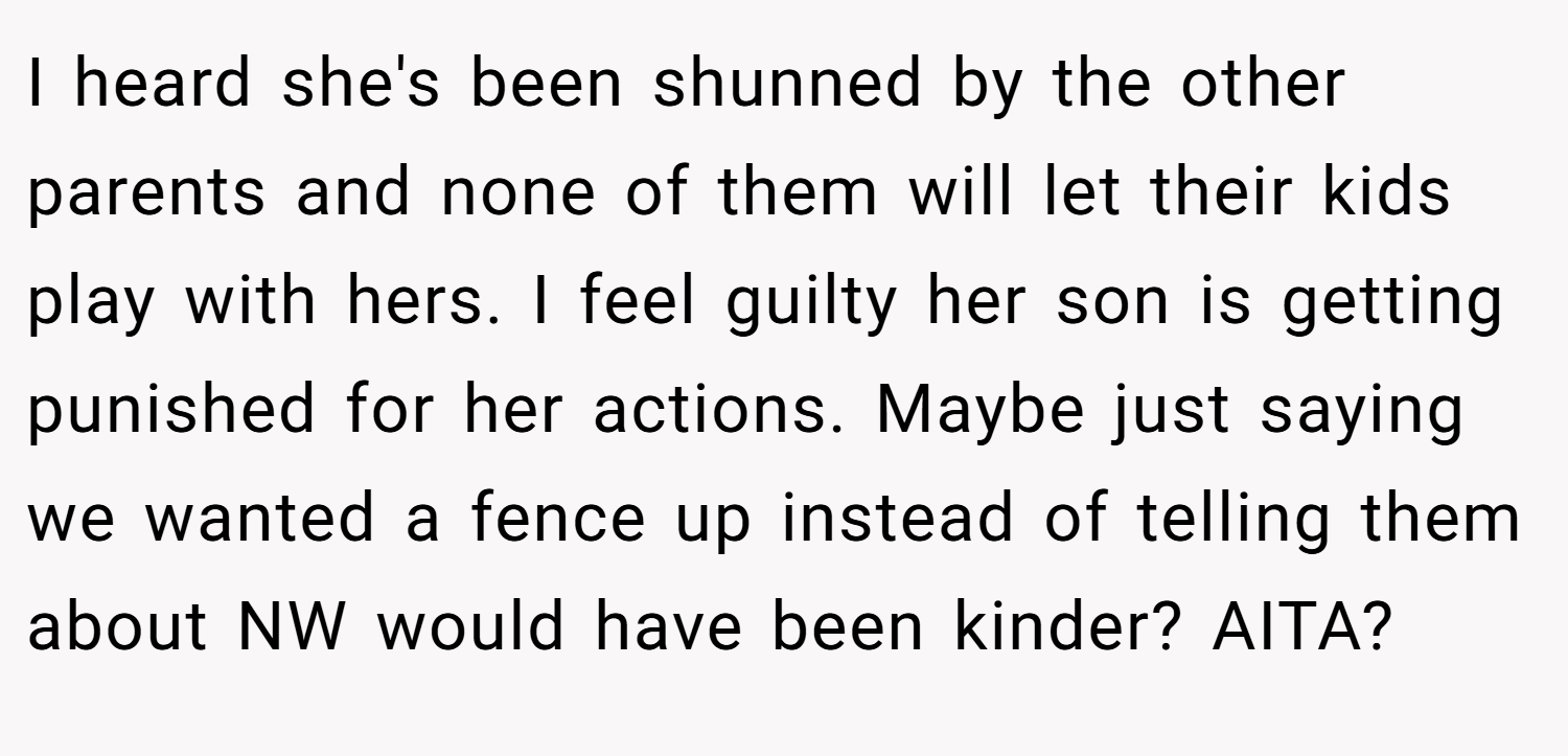 I heard she's been shunned by the other parents and none of them will let their kids play with hers. I feel guilty her son is getting punished for her actions. Maybe just saying we wanted a fence up instead of telling them about NW would have been kinder? AITA?