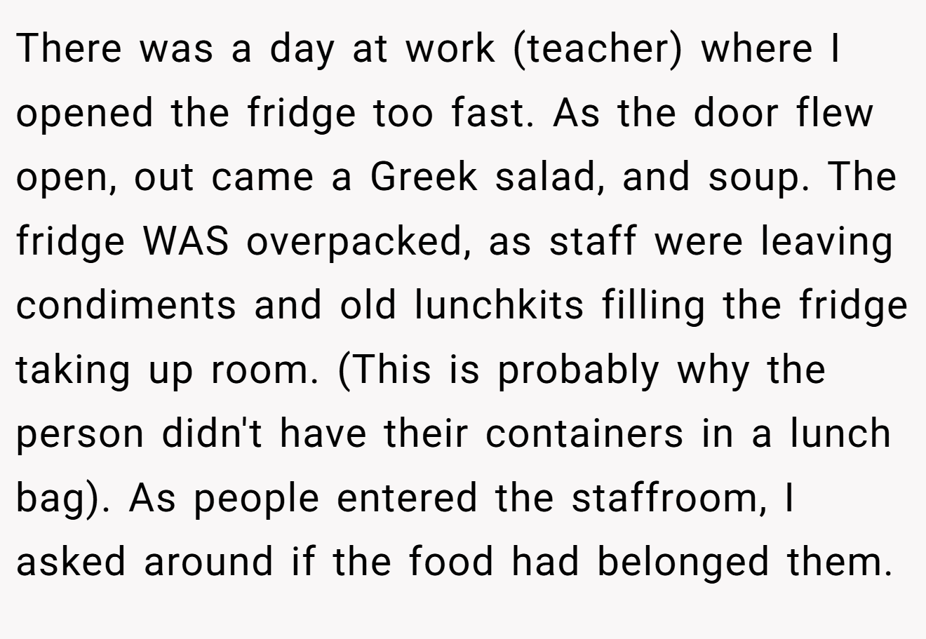 There was a day at work (teacher) where I opened the fridge too fast. As the door flew open, out came a Greek salad, and soup. The fridge WAS overpacked, as staff were leaving condiments and old lunchkits filling the fridge taking up room. (This is probably why the person didn't have their containers in a lunch bag). As people entered the staffroom, I asked around if the food had belonged them.