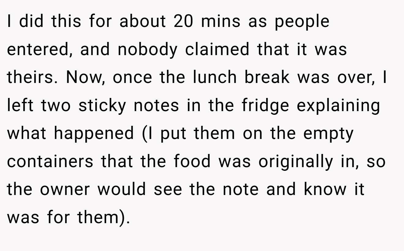 I did this for about 20 mins as people entered, and nobody claimed that it was theirs. Now, once the lunch break was over, I left two sticky notes in the fridge explaining what happened (I put them on the empty containers that the food was originally in, so the owner would see the note and know it was for them).