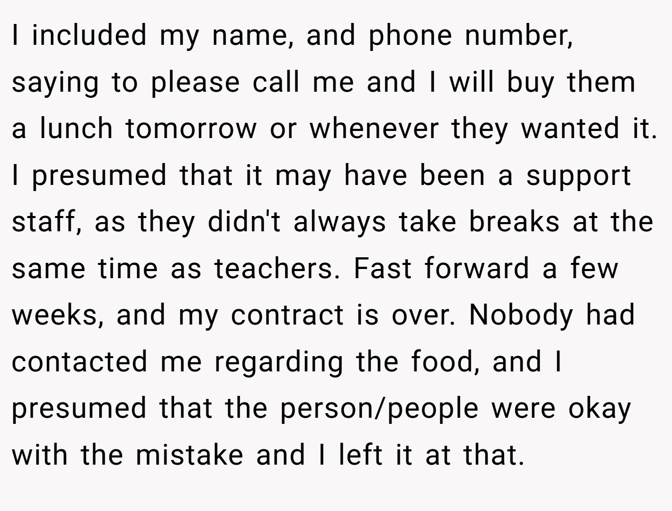 I included my name, and phone number, saying to please call me and I will buy them a lunch tomorrow or whenever they wanted it. I presumed that it may have been a support staff, as they didn't always take breaks at the same time as teachers. Fast forward a few weeks, and my contract is over. Nobody had contacted me regarding the food, and I presumed that the person/people were okay with the mistake and I left it at that.