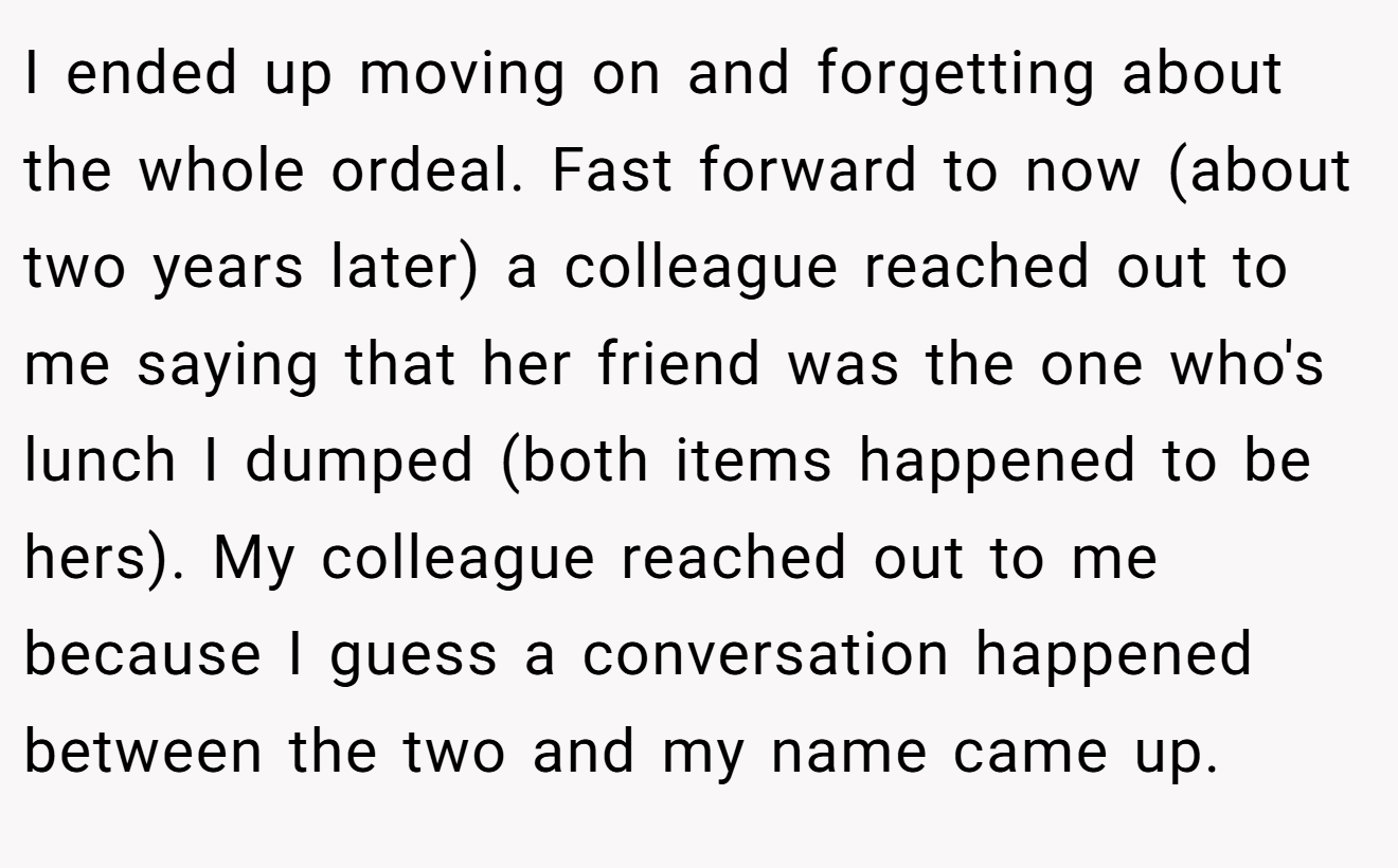 I ended up moving on and forgetting about the whole ordeal. Fast forward to now (about two years later) a colleague reached out to me saying that her friend was the one who's lunch I dumped (both items happened to be hers). My colleague reached out to me because I guess a conversation happened between the two and my name came up.