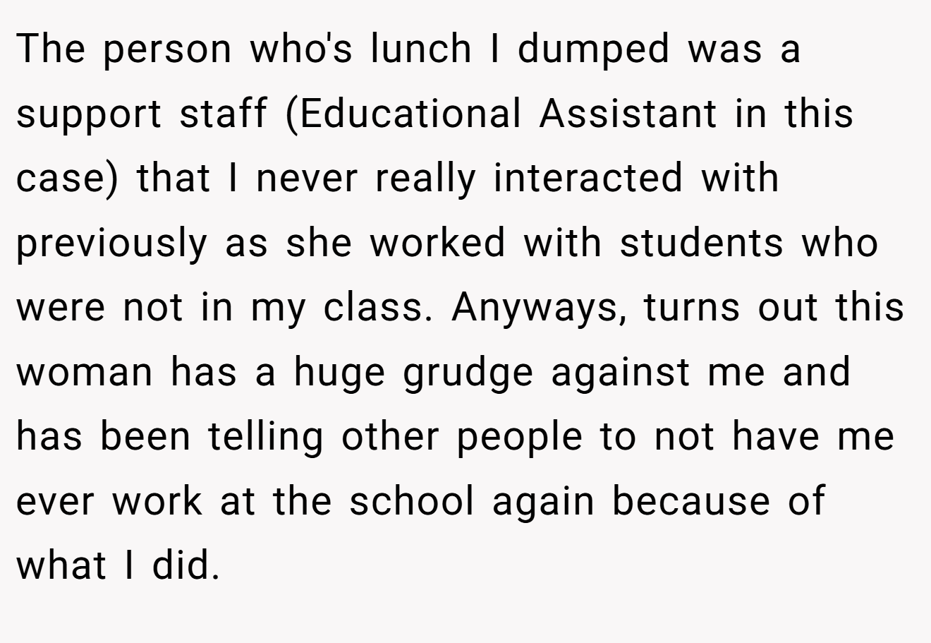 The person who's lunch I dumped was a support staff (Educational Assistant in this case) that I never really interacted with previously as she worked with students who were not in my class. Anyways, turns out this woman has a huge grudge against me and has been telling other people to not have me ever work at the school again because of what I did.