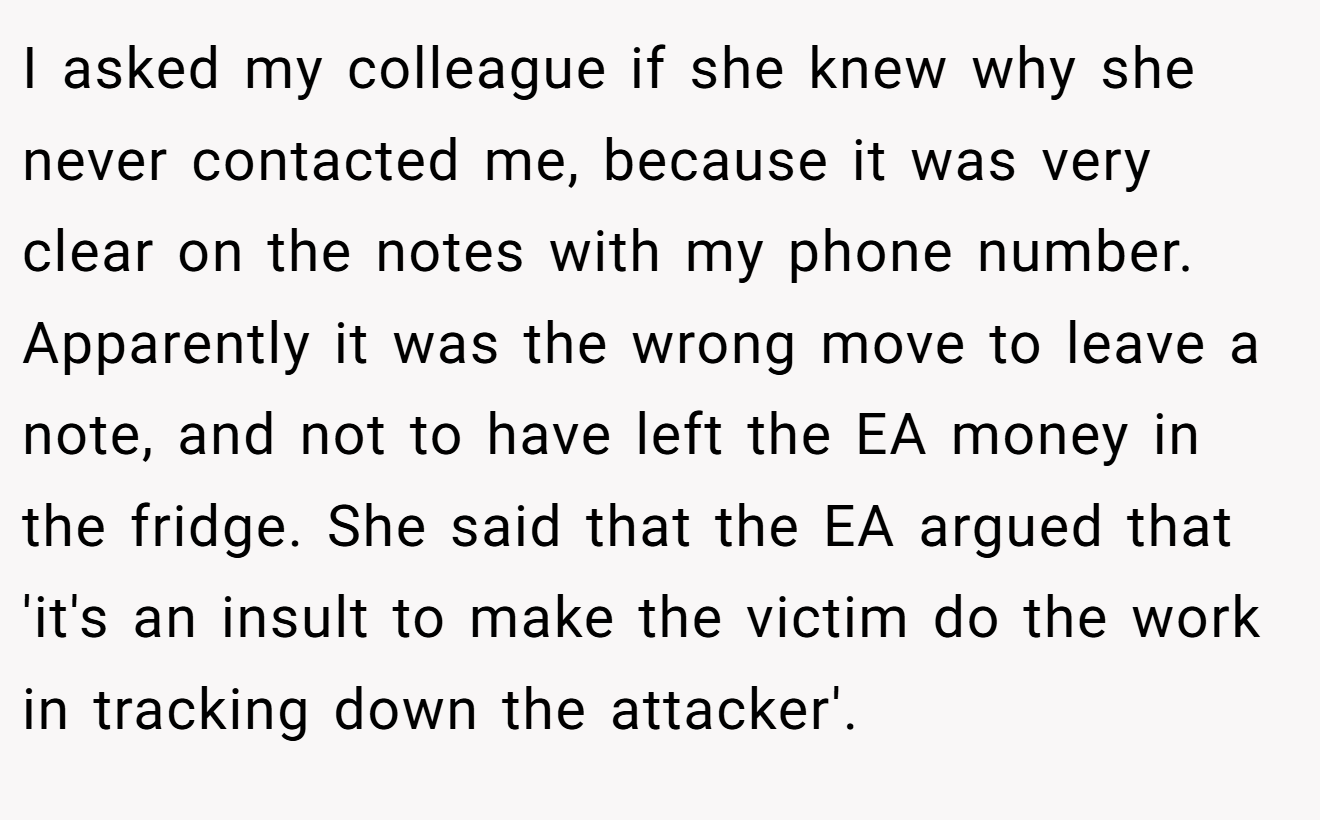 I asked my colleague if she knew why she never contacted me, because it was very clear on the notes with my phone number. Apparently it was the wrong move to leave a note, and not to have left the EA money in the fridge. She said that the EA argued that 'it's an insult to make the victim do the work in tracking down the attacker'.