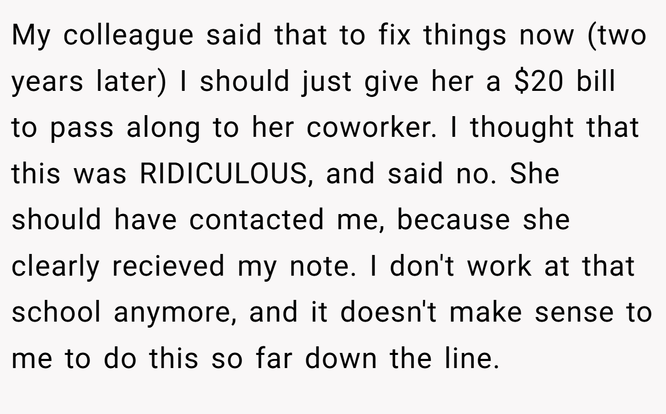 My colleague said that to fix things now (two years later) I should just give her a $20 bill to pass along to her coworker. I thought that this was RIDICULOUS, and said no. She should have contacted me, because she clearly recieved my note. I don't work at that school anymore, and it doesn't make sense to me to do this so far down the line.