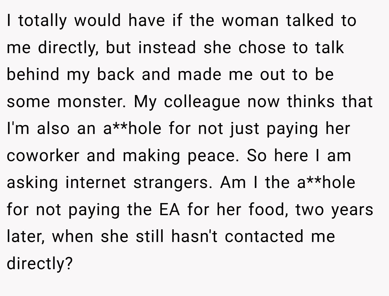 I totally would have if the woman talked to me directly, but instead she chose to talk behind my back and made me out to be some monster. My colleague now thinks that I'm also an a**hole for not just paying her coworker and making peace. So here I am asking internet strangers. Am I the a**hole for not paying the EA for her food, two years later, when she still hasn't contacted me directly?