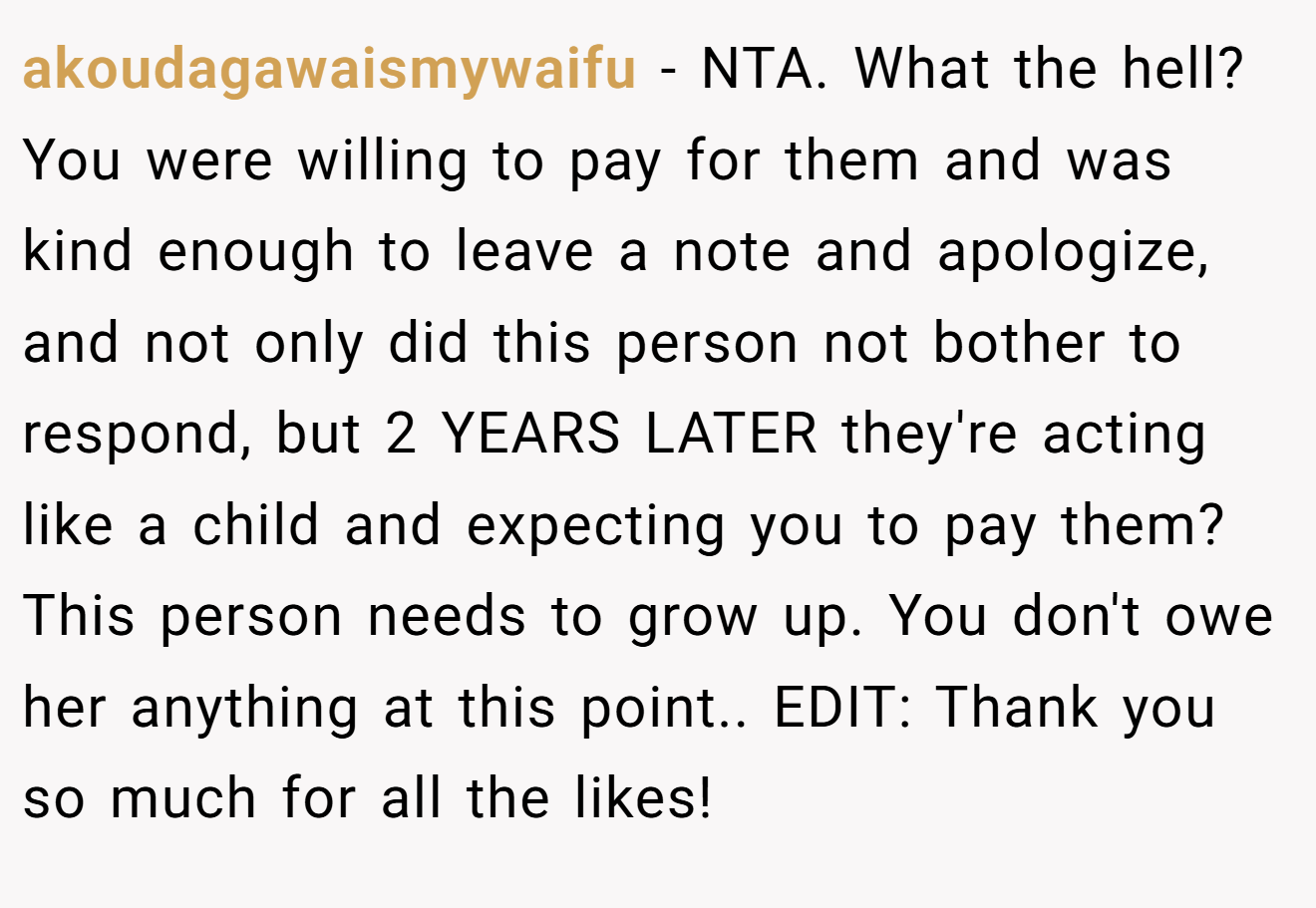 akoudagawaismywaifu - NTA. What the hell? You were willing to pay for them and was kind enough to leave a note and apologize, and not only did this person not bother to respond, but 2 YEARS LATER they're acting like a child and expecting you to pay them? This person needs to grow up. You don't owe her anything at this point.. EDIT: Thank you so much for all the likes!