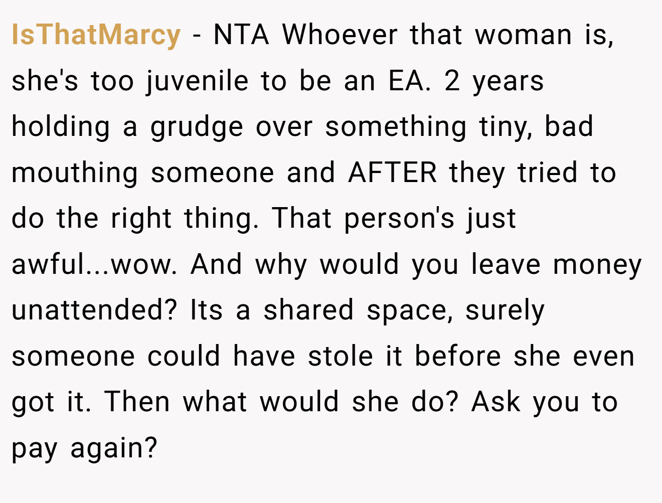 IsThatMarcy - NTA Whoever that woman is, she's too juvenile to be an EA. 2 years holding a grudge over something tiny, bad mouthing someone and AFTER they tried to do the right thing. That person's just awful...wow. And why would you leave money unattended? Its a shared space, surely someone could have stole it before she even got it. Then what would she do? Ask you to pay again?