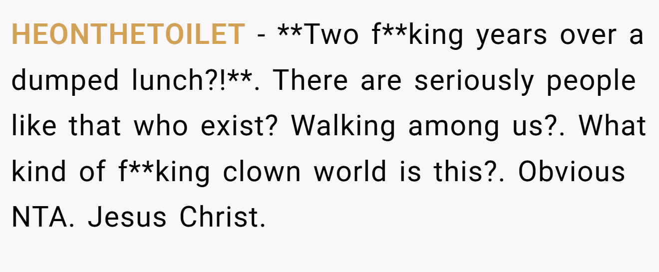 HEONTHETOILET - **Two f**king years over a dumped lunch?!**. There are seriously people like that who exist? Walking among us?. What kind of f**king clown world is this?. Obvious NTA. Jesus Christ.