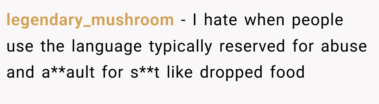 legendary_mushroom - I hate when people use the language typically reserved for abuse and a**ault for s**t like dropped food