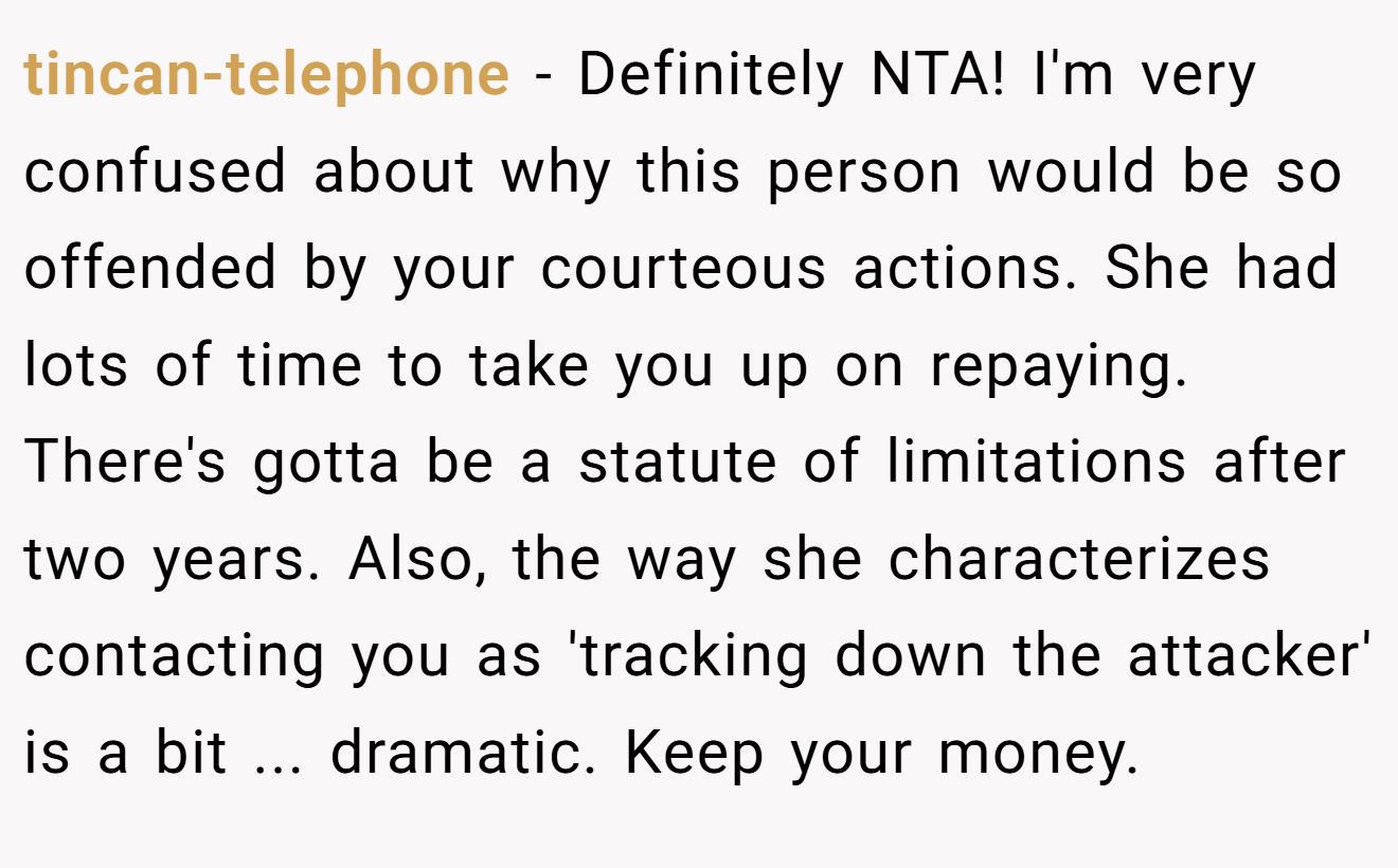 tincan-telephone - Definitely NTA! I'm very confused about why this person would be so offended by your courteous actions. She had lots of time to take you up on repaying. There's gotta be a statute of limitations after two years. Also, the way she characterizes contacting you as 'tracking down the attacker' is a bit ... dramatic. Keep your money.