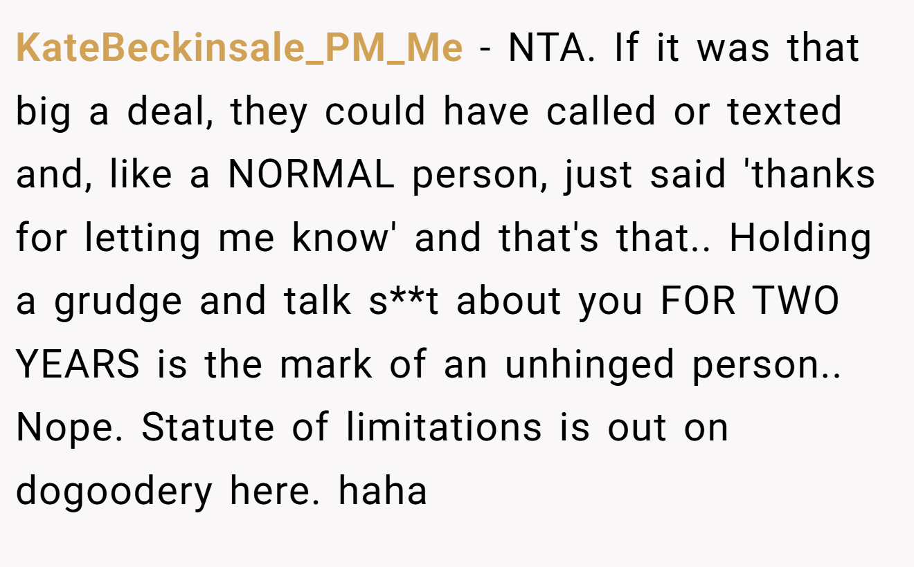 KateBeckinsale_PM_Me - NTA. If it was that big a deal, they could have called or texted and, like a NORMAL person, just said 'thanks for letting me know' and that's that.. Holding a grudge and talk s**t about you FOR TWO YEARS is the mark of an unhinged person.. Nope. Statute of limitations is out on dogoodery here. haha