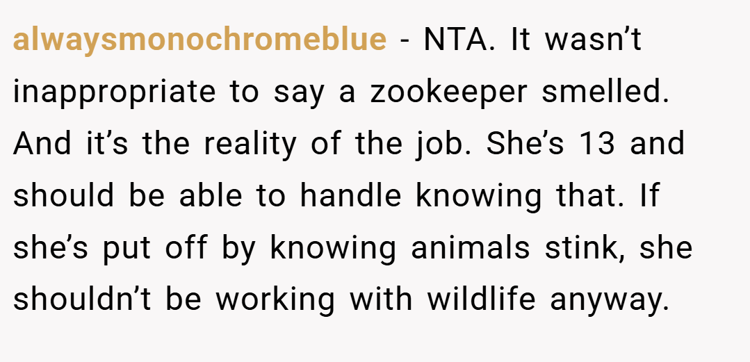 alwaysmonochromeblue − NTA. It wasn’t inappropriate to say a zookeeper smelled. And it’s the reality of the job. She’s 13 and should be able to handle knowing that. If she’s put off by knowing animals stink, she shouldn’t be working with wildlife anyway.