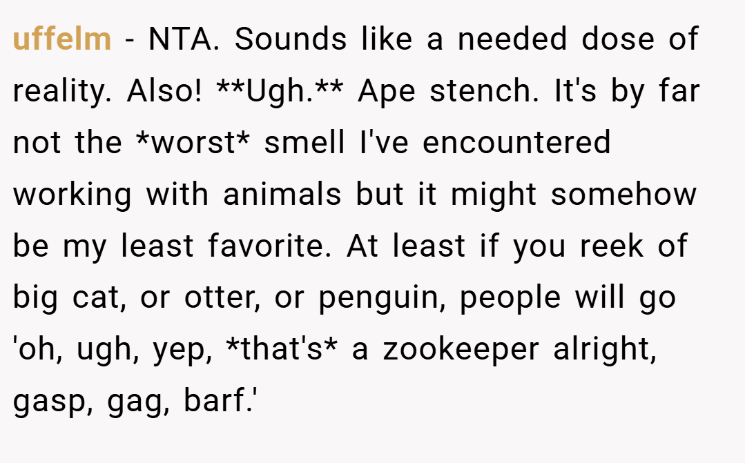 uffelm − NTA. Sounds like a needed dose of reality. Also! **Ugh.** Ape stench. It's by far not the *worst* smell I've encountered working with animals but it might somehow be my least favorite. At least if you reek of big cat, or otter, or penguin, people will go 'oh, ugh, yep, *that's* a zookeeper alright, gasp, gag, barf.'