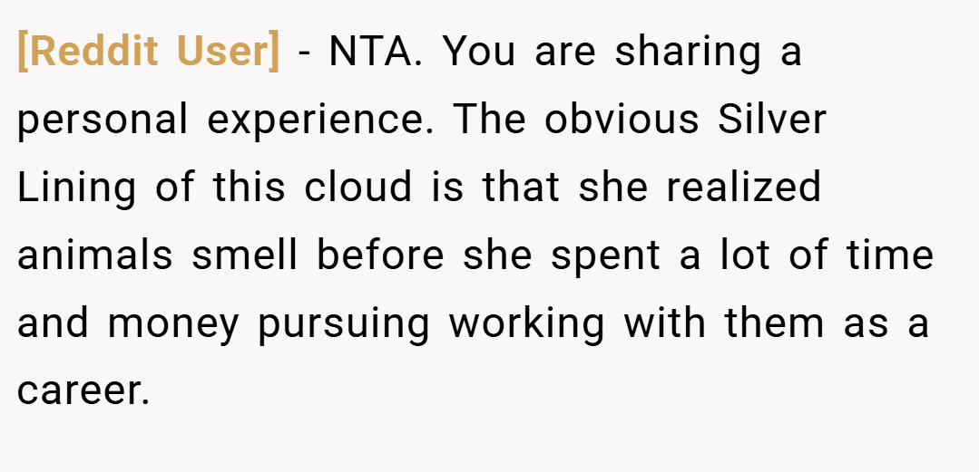 [Reddit User] − NTA. You are sharing a personal experience. The obvious Silver Lining of this cloud is that she realized animals smell before she spent a lot of time and money pursuing working with them as a career.