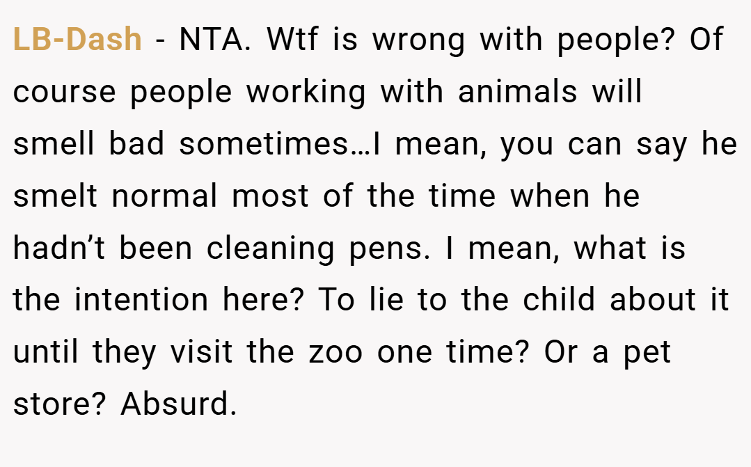 LB-Dash − NTA. Wtf is wrong with people? Of course people working with animals will smell bad sometimes…I mean, you can say he smelt normal most of the time when he hadn’t been cleaning pens. I mean, what is the intention here? To lie to the child about it until they visit the zoo one time? Or a pet store? Absurd.
