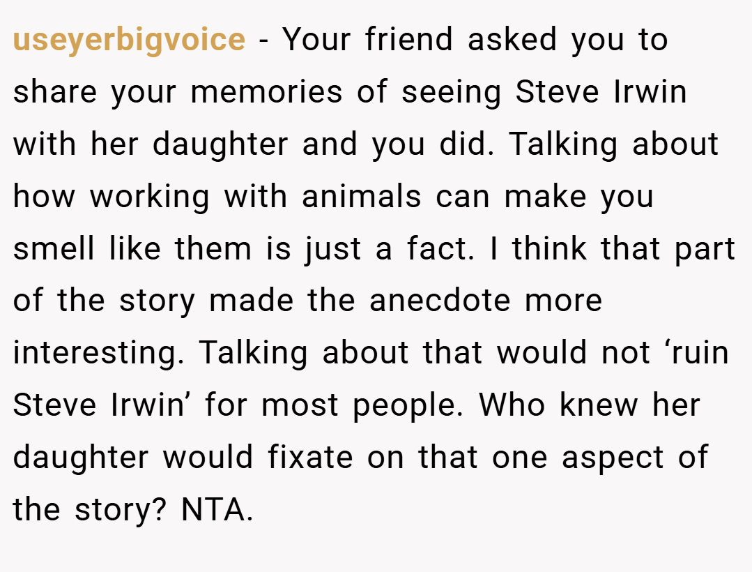 useyerbigvoice − Your friend asked you to share your memories of seeing Steve Irwin with her daughter and you did. Talking about how working with animals can make you smell like them is just a fact. I think that part of the story made the anecdote more interesting. Talking about that would not ‘ruin Steve Irwin’ for most people. Who knew her daughter would fixate on that one aspect of the story? NTA.