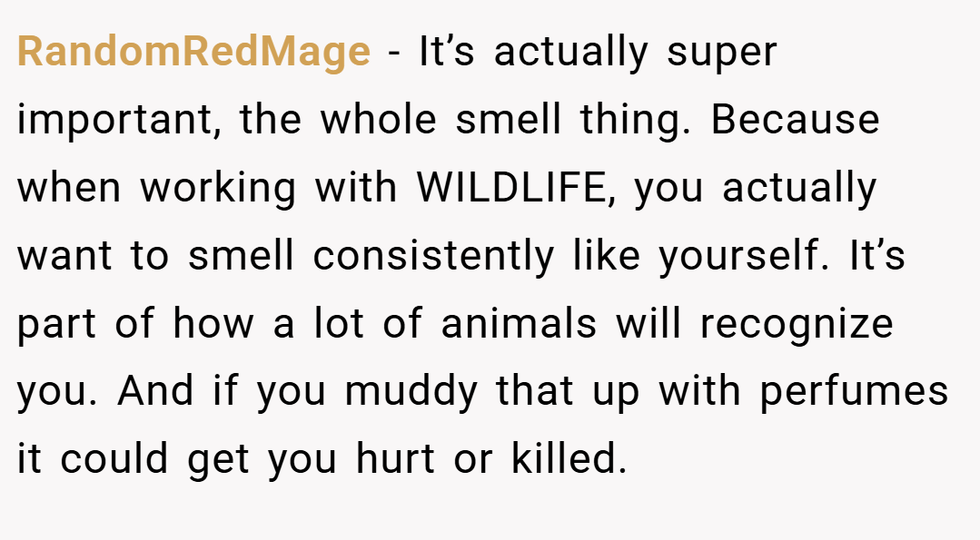RandomRedMage − It’s actually super important, the whole smell thing. Because when working with WILDLIFE, you actually want to smell consistently like yourself. It’s part of how a lot of animals will recognize you. And if you muddy that up with perfumes it could get you hurt or killed.
