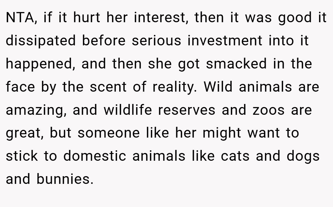 NTA, if it hurt her interest, then it was good it dissipated before serious investment into it happened, and then she got smacked in the face by the scent of reality. Wild animals are amazing, and wildlife reserves and zoos are great, but someone like her might want to stick to domestic animals like cats and dogs and bunnies.