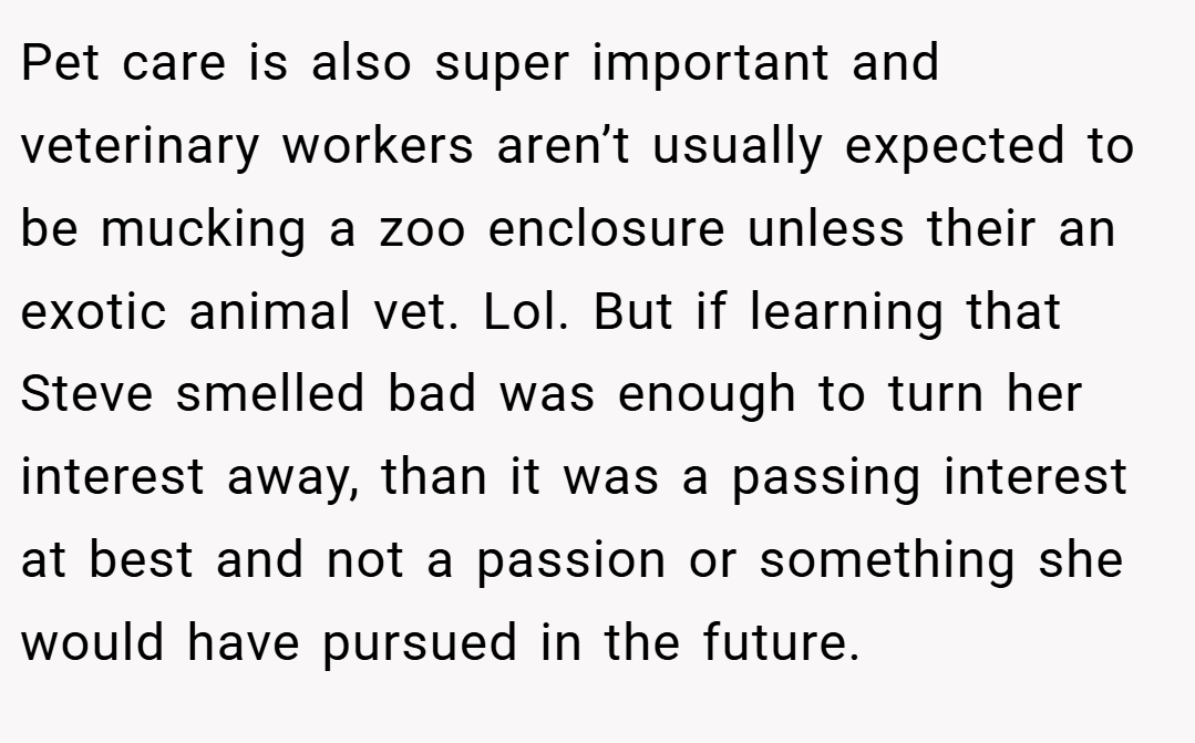 Pet care is also super important and veterinary workers aren’t usually expected to be mucking a zoo enclosure unless their an exotic animal vet. Lol. But if learning that Steve smelled bad was enough to turn her interest away, than it was a passing interest at best and not a passion or something she would have pursued in the future.
