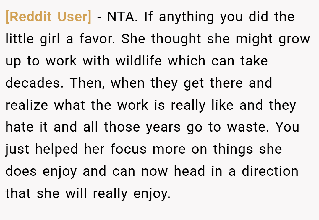 [Reddit User] − NTA. If anything you did the little girl a favor. She thought she might grow up to work with wildlife which can take decades. Then, when they get there and realize what the work is really like and they hate it and all those years go to waste. You just helped her focus more on things she does enjoy and can now head in a direction that she will really enjoy.