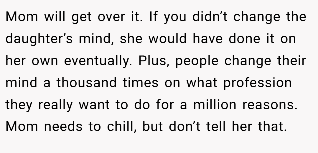 Mom will get over it. If you didn’t change the daughter’s mind, she would have done it on her own eventually. Plus, people change their mind a thousand times on what profession they really want to do for a million reasons. Mom needs to chill, but don’t tell her that.
