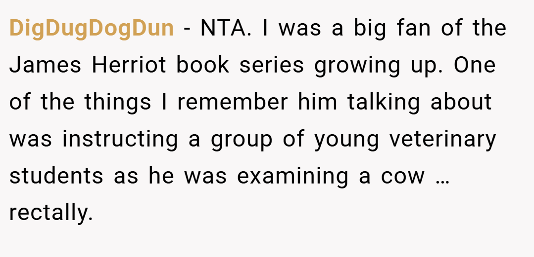 DigDugDogDun − NTA. I was a big fan of the James Herriot book series growing up. One of the things I remember him talking about was instructing a group of young veterinary students as he was examining a cow … rectally.