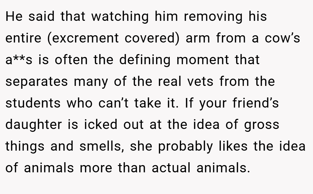 He said that watching him removing his entire (excrement covered) arm from a cow’s a**s is often the defining moment that separates many of the real vets from the students who can’t take it. If your friend’s daughter is icked out at the idea of gross things and smells, she probably likes the idea of animals more than actual animals.