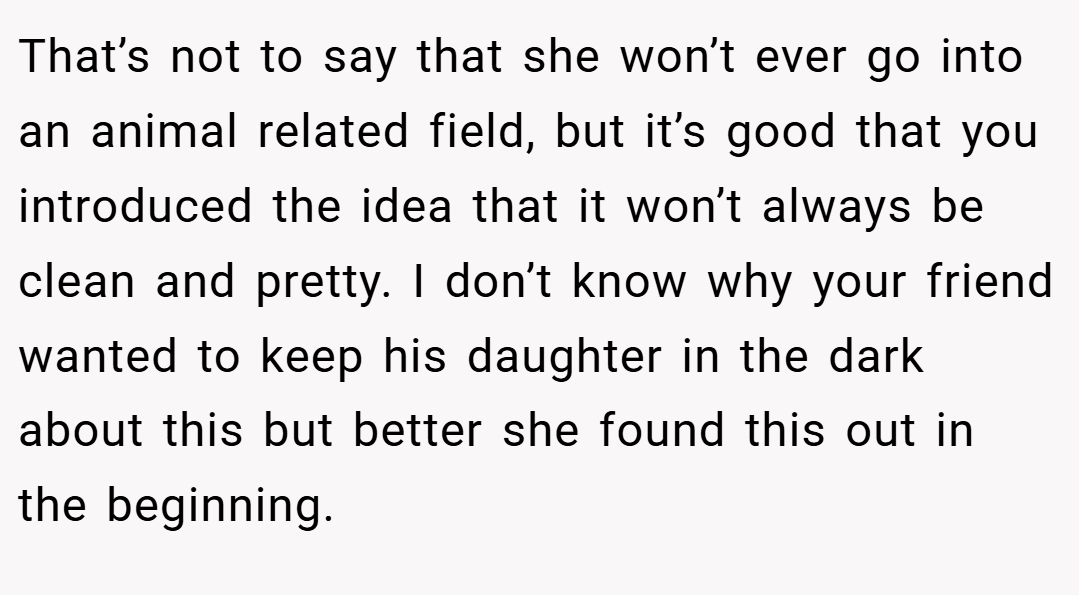 That’s not to say that she won’t ever go into an animal related field, but it’s good that you introduced the idea that it won’t always be clean and pretty. I don’t know why your friend wanted to keep his daughter in the dark about this but better she found this out in the beginning.