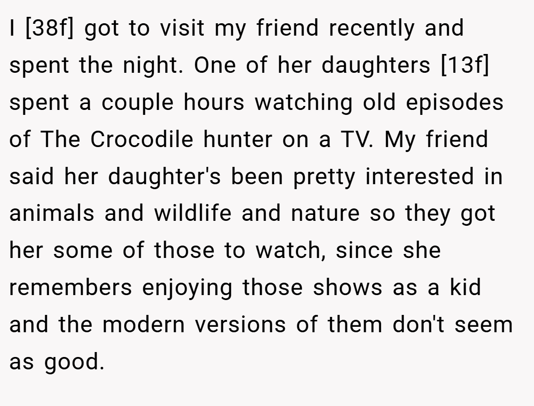 I [38f] got to visit my friend recently and spent the night. One of her daughters [13f] spent a couple hours watching old episodes of The Crocodile hunter on a TV. My friend said her daughter's been pretty interested in animals and wildlife and nature so they got her some of those to watch, since she remembers enjoying those shows as a kid and the modern versions of them don't seem as good.