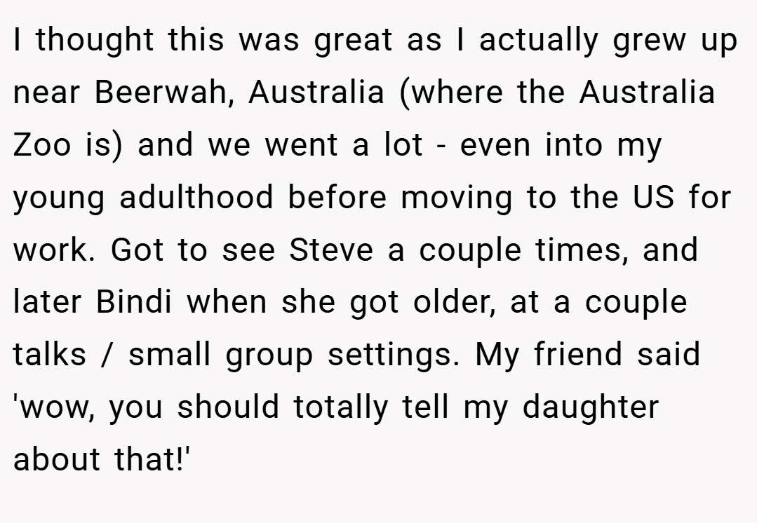 I thought this was great as I actually grew up near Beerwah, Australia (where the Australia Zoo is) and we went a lot - even into my young adulthood before moving to the US for work. Got to see Steve a couple times, and later Bindi when she got older, at a couple talks / small group settings. My friend said 'wow, you should totally tell my daughter about that!'