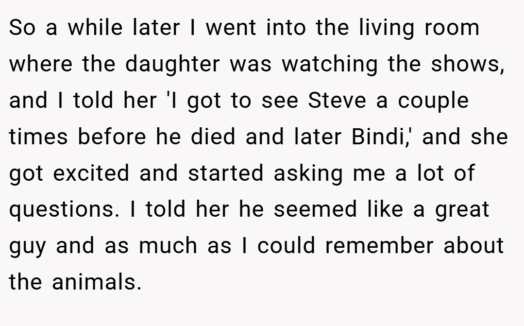 So a while later I went into the living room where the daughter was watching the shows, and I told her 'I got to see Steve a couple times before he died and later Bindi,' and she got excited and started asking me a lot of questions. I told her he seemed like a great guy and as much as I could remember about the animals.