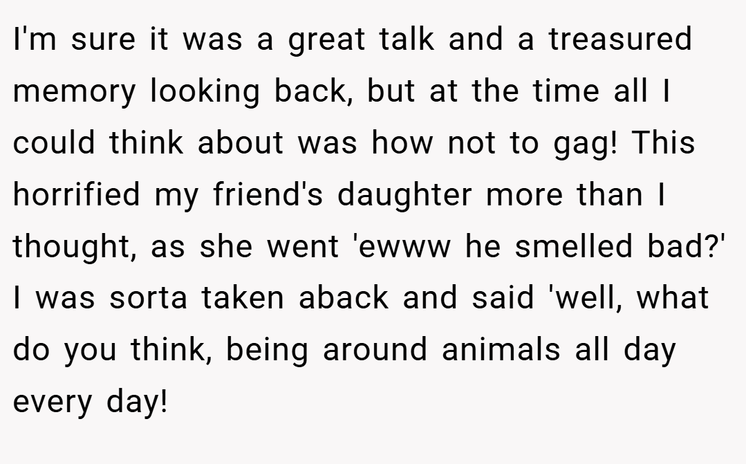 I'm sure it was a great talk and a treasured memory looking back, but at the time all I could think about was how not to gag! This horrified my friend's daughter more than I thought, as she went 'ewww he smelled bad?' I was sorta taken aback and said 'well, what do you think, being around animals all day every day!