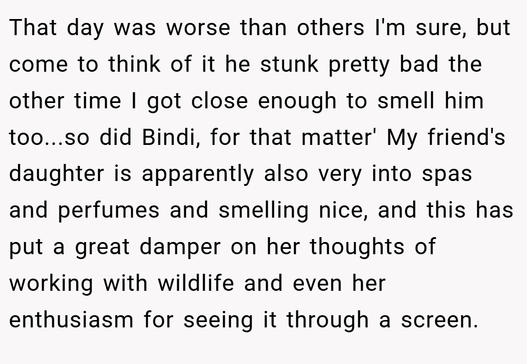 That day was worse than others I'm sure, but come to think of it he stunk pretty bad the other time I got close enough to smell him too...so did Bindi, for that matter' My friend's daughter is apparently also very into spas and perfumes and smelling nice, and this has put a great damper on her thoughts of working with wildlife and even her enthusiasm for seeing it through a screen.