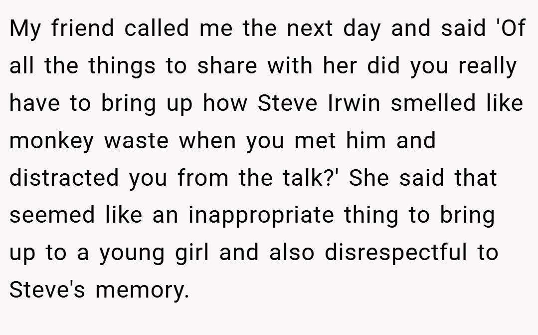 My friend called me the next day and said 'Of all the things to share with her did you really have to bring up how Steve Irwin smelled like monkey waste when you met him and distracted you from the talk?' She said that seemed like an inappropriate thing to bring up to a young girl and also disrespectful to Steve's memory.