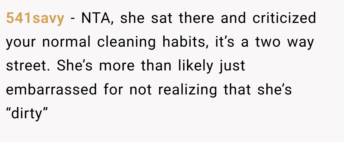 541savy − NTA, she sat there and criticized your normal cleaning habits, it’s a two way street. She’s more than likely just embarrassed for not realizing that she’s “dirty”