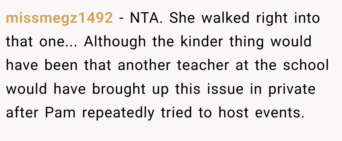 missmegz1492 − NTA. She walked right into that one... Although the kinder thing would have been that another teacher at the school would have brought up this issue in private after Pam repeatedly tried to host events.