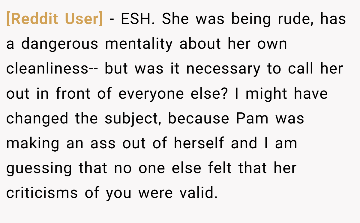 [Reddit User] − ESH. She was being rude, has a dangerous mentality about her own cleanliness-- but was it necessary to call her out in front of everyone else? I might have changed the subject, because Pam was making an ass out of herself and I am guessing that no one else felt that her criticisms of you were valid.